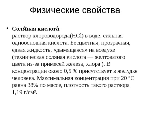 Физические свойства Соля́ная кислота́ — раствор  хлороводорода (HCl) в  воде , сильная одноосновная кислота. Бесцветная, прозрачная, едкая жидкость, «дымящаяся» на воздухе (техническая соляная кислота — желтоватого цвета из-за примесей  железа ,  хлора  ). В концентрации около 0,5 % присутствует в желудке человека. Максимальная концентрация при 20 °C равна 38% по массе, плотность такого раствора 1,19 г/см³.  