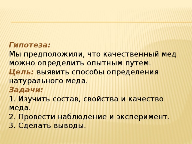 Гипотеза:  Мы предположили, что качественный мед можно определить опытным путем.  Цель: выявить способы определения натурального меда.  Задачи:  1. Изучить состав, свойства и качество меда.  2. Провести наблюдение и эксперимент.  3. Cделать выводы.