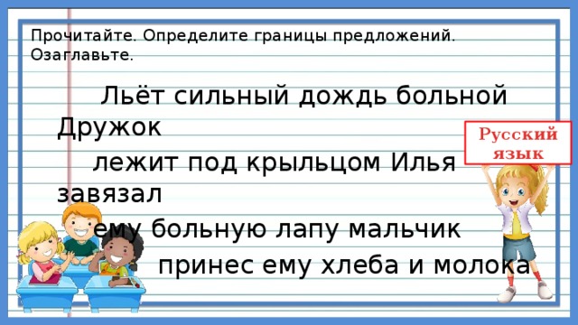 Прочитайте. Определите границы предложений. Озаглавьте.  Льёт сильный дождь больной Дружок  лежит под крыльцом Илья завязал  ему больную лапу мальчик  принес ему хлеба и молока 