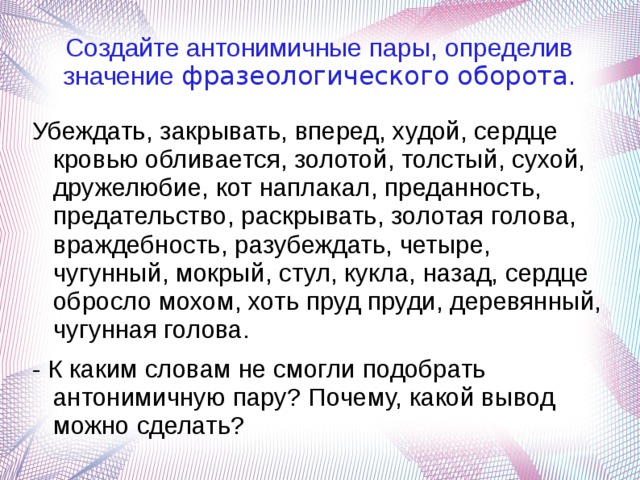 Создайте антонимичные пары, определив значение фразеологического оборота. Убеждать, закрывать, вперед, худой, сердце кровью обливается, золотой, толстый, сухой, дружелюбие, кот наплакал, преданность, предательство, раскрывать, золотая голова, враждебность, разубеждать, четыре, чугунный, мокрый, стул, кукла, назад, сердце обросло мохом, хоть пруд пруди, деревянный, чугунная голова. - К каким словам не смогли подобрать антонимичную пару? Почему, какой вывод можно сделать? 