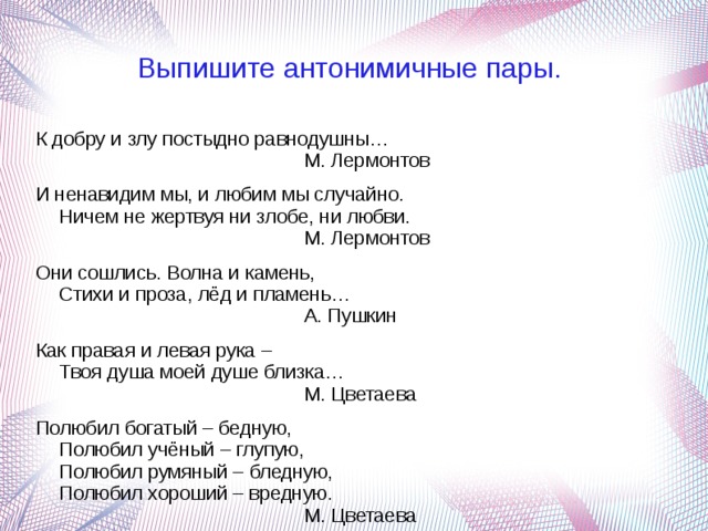 Выпишите антонимичные пары. К добру и злу постыдно равнодушны…                                               М. Лермонтов И ненавидим мы, и любим мы случайно.  Ничем не жертвуя ни злобе, ни любви.                                               М. Лермонтов Они сошлись. Волна и камень,  Стихи и проза, лёд и пламень…                                               А. Пушкин Как правая и левая рука –  Твоя душа моей душе близка…                                               М. Цветаева Полюбил богатый – бедную,  Полюбил учёный – глупую,  Полюбил румяный – бледную,  Полюбил хороший – вредную.                                               М. Цветаева 