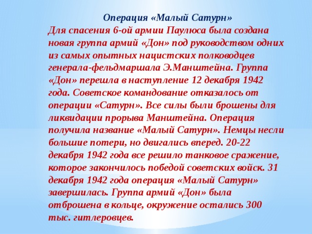 Операция «Малый Сатурн» Для спасения 6-ой армии Паулюса была создана новая группа армий «Дон» под руководством одних из самых опытных нацистских полководцев генерала-фельдмаршала Э.Манштейна. Группа «Дон» перешла в наступление 12 декабря 1942 года. Советское командование отказалось от операции «Сатурн». Все силы были брошены для ликвидации прорыва Манштейна. Операция получила название «Малый Сатурн». Немцы несли большие потери, но двигались вперед. 20-22 декабря 1942 года все решило танковое сражение, которое закончилось победой советских войск. 31 декабря 1942 года операция «Малый Сатурн» завершилась. Группа армий «Дон» была отброшена в кольце, окружение остались 300 тыс. гитлеровцев. 