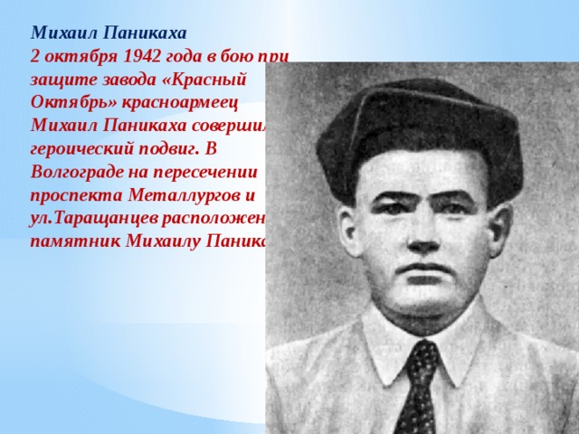 Михаил Паникаха 2 октября 1942 года в бою при защите завода «Красный Октябрь» красноармеец Михаил Паникаха совершил героический подвиг. В Волгограде на пересечении проспекта Металлургов и ул.Таращанцев расположен памятник Михаилу Паникахе. 