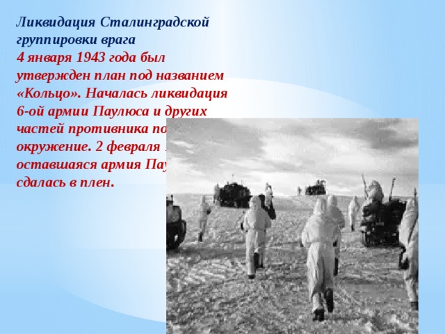 Ликвидация Сталинградской группировки врага 4 января 1943 года был утвержден план под названием «Кольцо». Началась ликвидация 6-ой армии Паулюса и других частей противника попавших в окружение. 2 февраля 1943 года оставшаяся армия Паулюса сдалась в плен. 