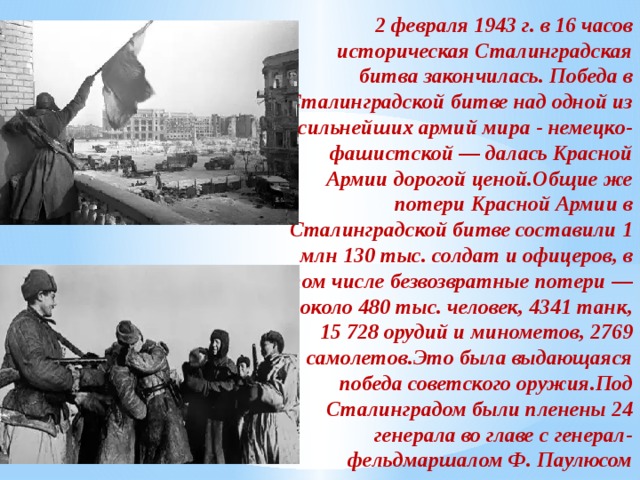2 февраля 1943 г. в 16 часов историческая Сталинградская битва закончилась. Победа в Сталинградской битве над одной из сильнейших армий мира - немецко-фашистской — далась Красной Армии дорогой ценой.Общие же потери Красной Армии в Сталинградской битве составили 1 млн 130 тыс. солдат и офицеров, в том числе безвозвратные потери — около 480 тыс. человек, 4341 танк, 15 728 орудий и минометов, 2769 самолетов.Это была выдающаяся победа советского оружия.Под Сталинградом были пленены 24 генерала во главе с генерал-фельдмаршалом Ф. Паулюсом 