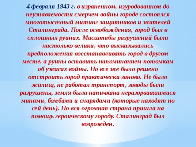 4 февраля 1943 г. в израненном, изуродованном до неузнаваемости смерчем войны городе состоялся многотысячный митинг защитников и жителей Сталинграда. После освобождения, город был в сплошных руинах. Масштабы разрушений были настолько велики, что высказывались предположения восстанавливать город в другом месте, а руины оставить напоминанием потомкам об ужасах войны. Но все же было решено отстроить город практически заново. Не было жилищ, не работал транспорт, заводы были разрушены, земля была напичкана неразорвавшимися минами, бомбами и снарядами (которые находят по сей день). Но вся огромная страна пришла на помощь героическому городу. Сталинград был возрожден. 