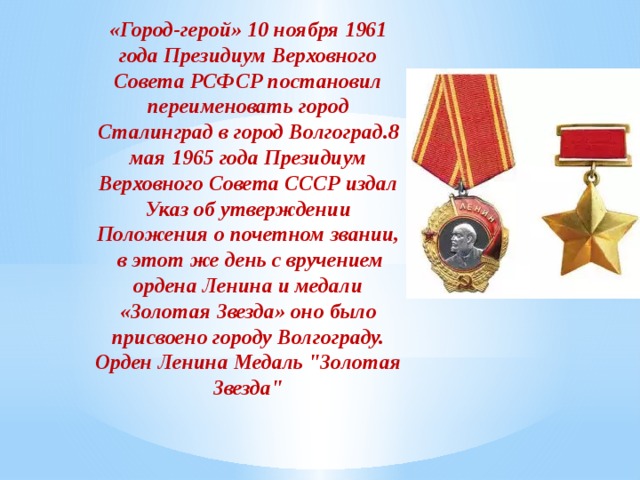 «Город-герой» 10 ноября 1961 года Президиум Верховного Совета РСФСР постановил переименовать город Сталинград в город Волгоград.8 мая 1965 года Президиум Верховного Совета СССР издал Указ об утверждении Положения о почетном звании, в этот же день с вручением ордена Ленина и медали «Золотая Звезда» оно было присвоено городу Волгограду. Орден Ленина Медаль 