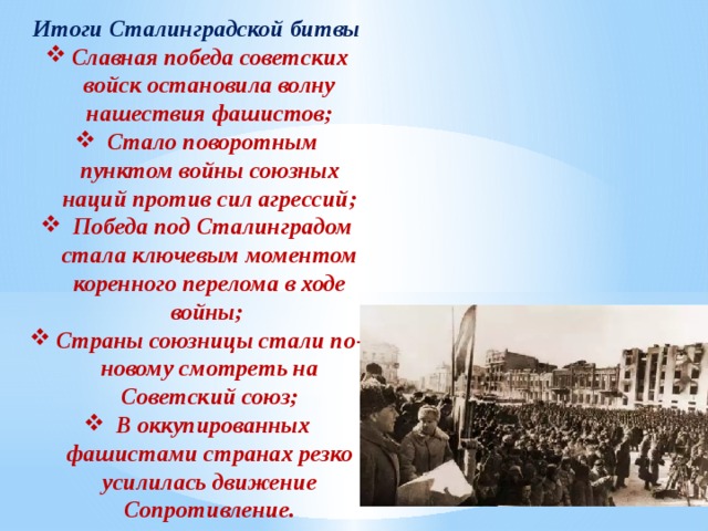 Итоги Сталинградской битвы Славная победа советских войск остановила волну нашествия фашистов;  Стало поворотным пунктом войны союзных наций против сил агрессий;  Победа под Сталинградом стала ключевым моментом коренного перелома в ходе войны; Страны союзницы стали по-новому смотреть на Советский союз;  В оккупированных фашистами странах резко усилилась движение Сопротивление. 