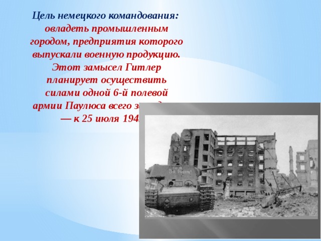 Цель немецкого командования: овладеть промышленным городом, предприятия которого выпускали военную продукцию. Этот замысел Гитлер планирует осуществить силами одной 6-й полевой армии Паулюса всего за неделю — к 25 июля 1942 г. 