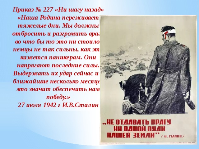 Приказ № 227 «Ни шагу назад» «Наша Родина переживает тяжелые дни. Мы должны отбросить и разгромить врага во что бы то это ни стоило, немцы не так сильны, как это кажется паникерам. Они напрягают последние силы. Выдержать их удар сейчас и в ближайшие несколько месяцев это значит обеспечить нам победу.» 27 июля 1942 г И.В.Сталин 