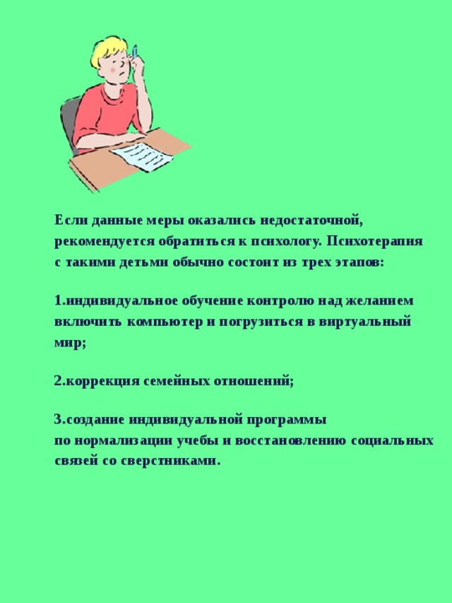 Если данные меры оказались недостаточной, рекомендуется обратиться к психологу. Психотерапия с такими детьми обычно состоит из трех этапов: индивидуальное обучение контролю над желанием включить компьютер и погрузиться в виртуальный мир; коррекция семейных отношений; создание индивидуальной программы по нормализации учебы и восстановлению социальных связей со сверстниками. 