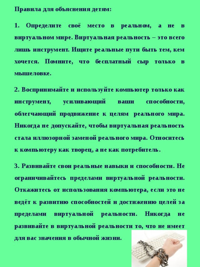 Правила для объяснения детям: 1. Определите своё место в реальном, а не в виртуальном мире. Виртуальная реальность – это всего лишь инструмент. Ищите реальные пути быть тем, кем хочется. Помните, что бесплатный сыр только в мышеловке. 2. Воспринимайте и используйте компьютер только как инструмент, усиливающий ваши способности, облегчающий продвижение к целям  реального мира. Никогда не допускайте, чтобы виртуальная реальность стала иллюзорной заменой реального мира. Относитесь к компьютеру как творец, а не как потребитель. 3. Развивайте свои реальные навыки и способности. Не ограничивайтесь пределами виртуальной реальности. Откажитесь от использования компьютера, если это не ведёт к развитию способностей и достижению целей за пределами виртуальной реальности. Никогда не развивайте в виртуальной реальности то, что не имеет для вас значения в обычной жизни. 