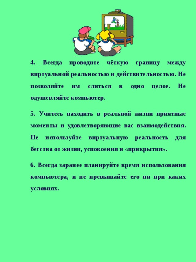 4. Всегда проводите чёткую границу между виртуальной реальностью и действительностью. Не позволяйте им слиться в одно целое. Не одушевляйте компьютер. 5. Учитесь находить в реальной жизни приятные моменты и удовлетворяющие вас взаимодействия. Не используйте виртуальную реальность для бегства от жизни, успокоения и «прикрытия». 6. Всегда заранее планируйте время использования компьютера, и не превышайте его ни при каких условиях.    