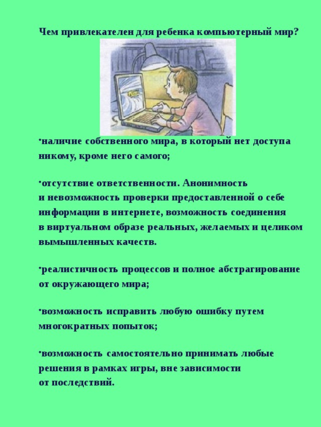 Чем привлекателен для ребенка компьютерный мир? наличие собственного мира, в который нет доступа никому, кроме него самого; отсутствие ответственности. Анонимность и невозможность проверки предоставленной о себе информации в интернете, возможность соединения в виртуальном образе реальных, желаемых и целиком вымышленных качеств. реалистичность процессов и полное абстрагирование от окружающего мира; возможность исправить любую ошибку путем многократных попыток; возможность самостоятельно принимать любые решения в рамках игры, вне зависимости от последствий. 