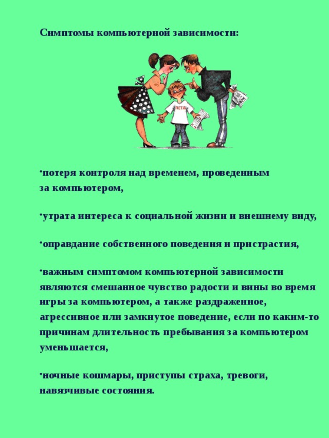 Симптомы компьютерной зависимости: потеря контроля над временем, проведенным за компьютером, утрата интереса к социальной жизни и внешнему виду, оправдание собственного поведения и пристрастия, важным симптомом компьютерной зависимости являются смешанное чувство радости и вины во время игры за компьютером, а также раздраженное, агрессивное или замкнутое поведение, если по каким-то причинам длительность пребывания за компьютером уменьшается, ночные кошмары, приступы страха, тревоги, навязчивые состояния. 