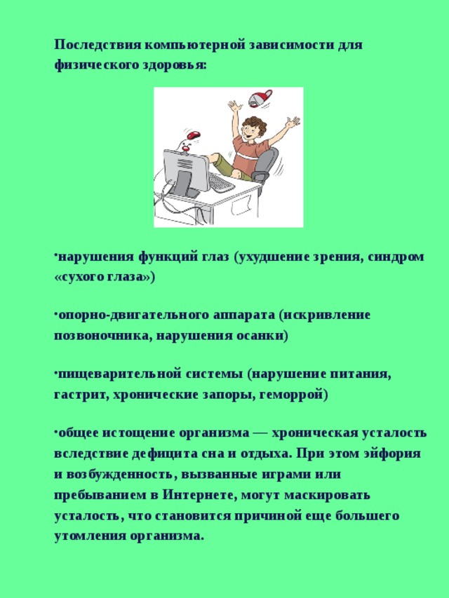 Последствия компьютерной зависимости для физического здоровья: нарушения функций глаз (ухудшение зрения, синдром «сухого глаза») опорно-двигательного аппарата (искривление позвоночника, нарушения осанки) пищеварительной системы (нарушение питания, гастрит, хронические запоры, геморрой) общее истощение организма — хроническая усталость вследствие дефицита сна и отдыха. При этом эйфория и возбужденность, вызванные играми или пребыванием в Интернете, могут маскировать усталость, что становится причиной еще большего утомления организма. 
