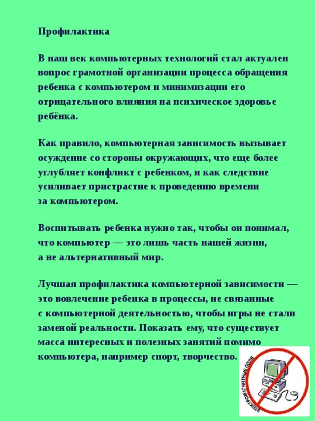 Профилактика В наш век компьютерных технологий стал актуален вопрос грамотной организации процесса обращения ребенка с компьютером и минимизации его отрицательного влияния на психическое здоровье ребёнка. Как правило, компьютерная зависимость вызывает осуждение со стороны окружающих, что еще более углубляет конфликт с ребенком, и как следствие усиливает пристрастие к проведению времени за компьютером. Воспитывать ребенка нужно так, чтобы он понимал, что компьютер — это лишь часть нашей жизни, а не альтернативный мир. Лучшая профилактика компьютерной зависимости — это вовлечение ребенка в процессы, не связанные с компьютерной деятельностью, чтобы игры не стали заменой реальности. Показать ему, что существует масса интересных и полезных занятий помимо компьютера, например спорт, творчество. 