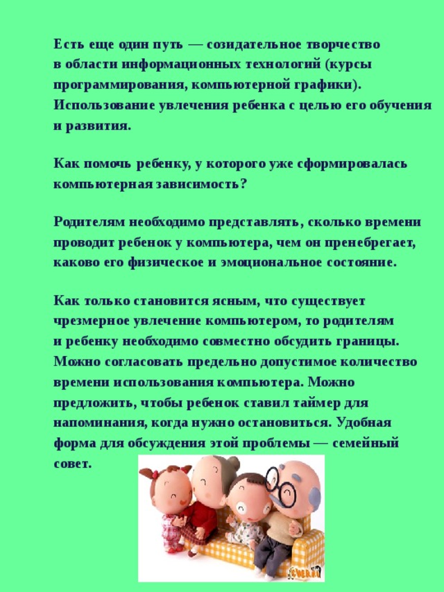 Есть еще один путь — созидательное творчество в области информационных технологий (курсы программирования, компьютерной графики). Использование увлечения ребенка с целью его обучения и развития. Как помочь ребенку, у которого уже сформировалась компьютерная зависимость? Родителям необходимо представлять, сколько времени проводит ребенок у компьютера, чем он пренебрегает, каково его физическое и эмоциональное состояние. Как только становится ясным, что существует чрезмерное увлечение компьютером, то родителям и ребенку необходимо совместно обсудить границы. Можно согласовать предельно допустимое количество времени использования компьютера. Можно предложить, чтобы ребенок ставил таймер для напоминания, когда нужно остановиться. Удобная форма для обсуждения этой проблемы — семейный совет. 