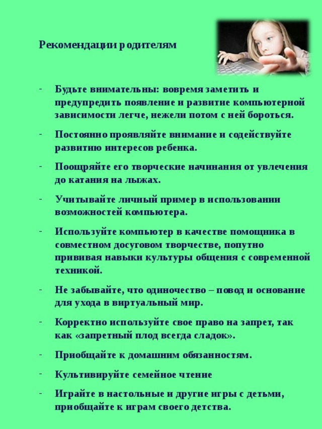 Рекомендации родителям Будьте внимательны: вовремя заметить и предупредить появление и развитие компьютерной зависимости легче, нежели потом с ней бороться. Постоянно проявляйте внимание и содействуйте развитию интересов ребенка. Поощряйте его творческие начинания от увлечения до катания на лыжах. Учитывайте личный пример в использовании возможностей компьютера. Используйте компьютер в качестве помощника в совместном досуговом творчестве, попутно прививая навыки культуры общения с современной техникой. Не забывайте, что одиночество – повод и основание для ухода в виртуальный мир. Корректно используйте свое право на запрет, так как «запретный плод всегда сладок». Приобщайте к домашним обязанностям. Культивируйте семейное чтение Играйте в настольные и другие игры с детьми, приобщайте к играм своего детства. 