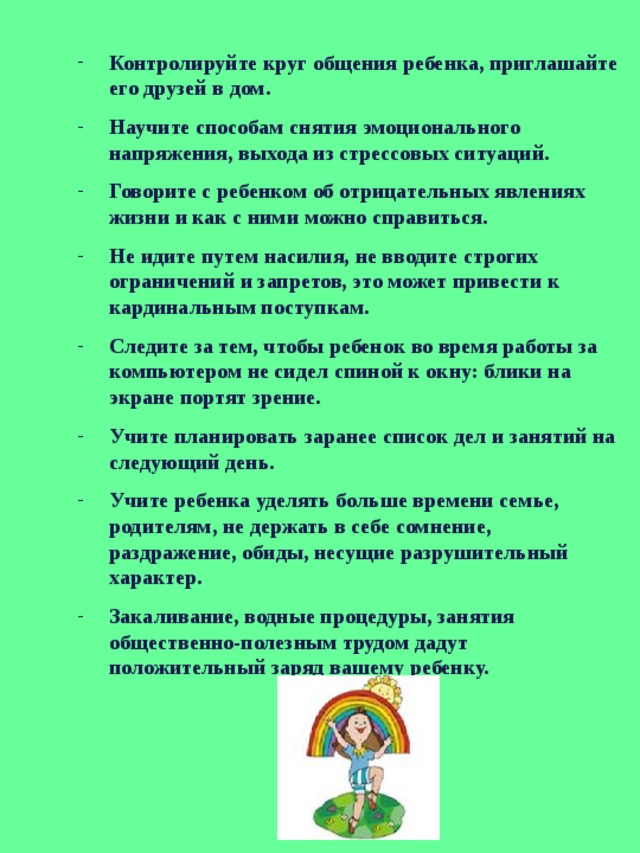 Контролируйте круг общения ребенка, приглашайте его друзей в дом. Научите способам снятия эмоционального напряжения, выхода из стрессовых ситуаций. Говорите с ребенком об отрицательных явлениях жизни и как с ними можно справиться. Не идите путем насилия, не вводите строгих ограничений и запретов, это может привести к кардинальным поступкам. Следите за тем, чтобы ребенок во время работы за компьютером не сидел спиной к окну: блики на экране портят зрение. Учите планировать заранее список дел и занятий на следующий день. Учите ребенка уделять больше времени семье, родителям, не держать в себе сомнение, раздражение, обиды, несущие разрушительный характер. Закаливание, водные процедуры, занятия общественно-полезным трудом дадут положительный заряд вашему ребенку. 