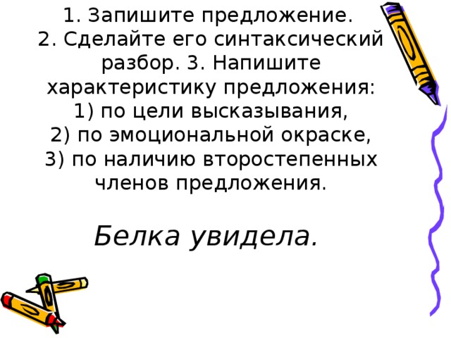 1. Запишите предложение.  2. Сделайте его синтаксический разбор. 3. Напишите характеристику предложения:  1) по цели высказывания,  2) по эмоциональной окраске,  3) по наличию второстепенных членов предложения.   Белка увидела.   