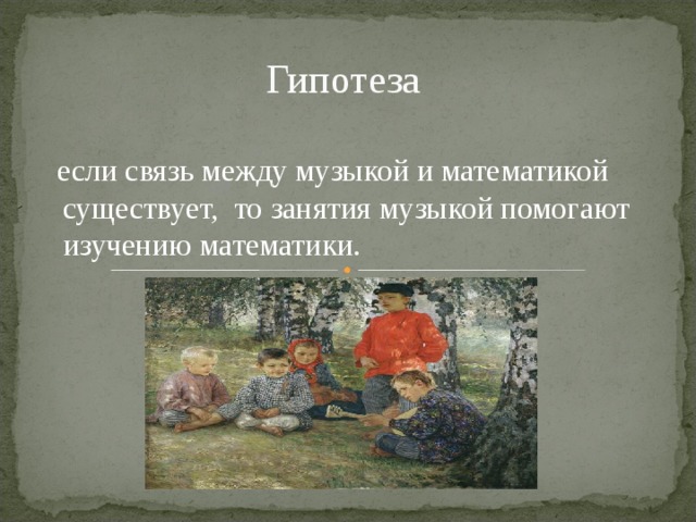 Гипотеза  если связь между музыкой и математикой существует,  то занятия музыкой помогают изучению математики. 