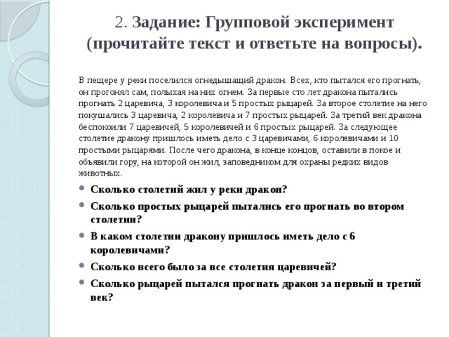 2. Задание: Групповой эксперимент (прочитайте текст и ответьте на вопросы).   В пещере у реки поселился огнедышащий дракон. Всех, кто пытался его прогнать, он прогонял сам, полыхая на них огнем. За первые сто лет дракона пытались прогнать 2 царевича, 3 королевича и 5 простых рыцарей. За второе столетие на него покушались 3 царевича, 2 королевича и 7 простых рыцарей. За третий век дракона беспокоили 7 царевичей, 5 королевичей и 6 простых рыцарей. За следующее столетие дракону пришлось иметь дело с 3 царевичами, 6 королевичами и 10 простыми рыцарями. После чего дракона, в конце концов, оставили в покое и объявили гору, на которой он жил, заповедником для охраны редких видов животных. Сколько столетий жил у реки дракон? Сколько простых рыцарей пытались его прогнать во втором столетии? В каком столетии дракону пришлось иметь дело с 6 королевичами? Сколько всего было за все столетия царевичей? Сколько рыцарей пытался прогнать дракон за первый и третий век? 