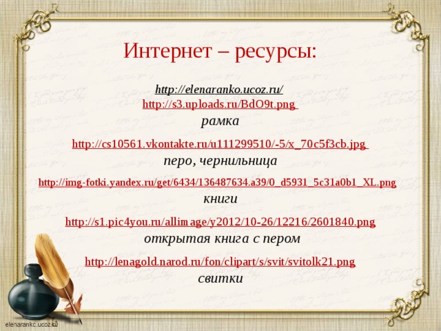 Интернет – ресурсы: http://elenaranko.ucoz.ru/  http://s3.uploads.ru/BdO9t.png рамка  http :// cs 10561. vkontakte . ru / u 111299510/-5/ x _70 c 5 f 3 cb . jpg перо, чернильница  http://img-fotki.yandex.ru/get/6434/136487634.a39/0_d5931_5c31a0b1_XL.png  книги http://s1.pic4you.ru/allimage/y2012/10-26/12216/2601840.png  открытая книга с пером  http://lenagold.narod.ru/fon/clipart/s/svit/svitolk21.png свитки  