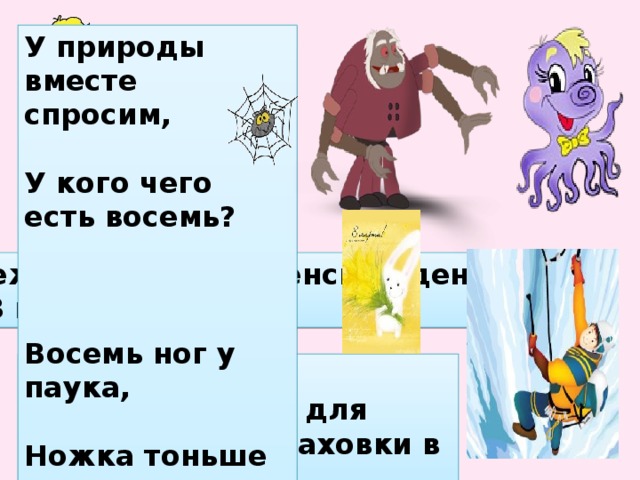 У природы вместе спросим, У кого чего есть восемь? Восемь ног у паука, Ножка тоньше волоска. Восемь ног у осьминога, На ногах присосков много. Международный женский день – 8 марта. В Китае особенно уважают число 8. Число 8 считается у китайцев счастливым, поскольку на кантонском диалекте звучит так же, как “процветание”. ВОСЬМЁРКА — приспособление для организации страховки в альпинизме.  