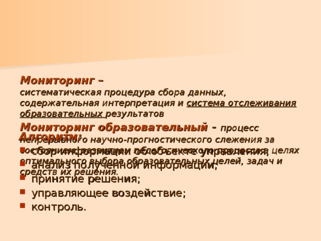     Мониторинг –  систематическая процедура сбора данных, содержательная интерпретация и система отслеживания образовательных результатов  Мониторинг образовательный - процесс непрерывного научно-прогностического слежения за состоянием, развитием педагогического процесса в целях оптимального выбора образовательных целей, задач и средств их решения.   Алгоритм: сбор информации об объекте управления; анализ полученной информации; принятие решения; управляющее воздействие; контроль. 