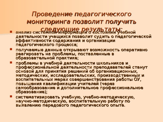   Проведение педагогического мониторинга позволит получить следующие результаты:   анализ системной информации о состоянии учебной деятельности учащихся позволит судить о педагогической эффективности содержания и организации педагогического процесса; получаемые данные открывают возможность оперативно реагировать на проблемы, поставленные в образовательной практике; проблемы в учебной деятельности школьников и профессиональной деятельности преподавателей станут основой для принятия решений об организационных, методических, исследовательских, производственных и воспитательных мерах совершенствования работы ОУ, повышения квалификации учителей (через самообразование и дополнительное профессиональное образование); систематизировать учебную, учебно-методическую, научно-методическую, воспитательную работу по выявлению передового педагогического опыта. 