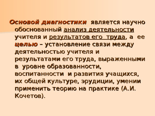 Основой диагностики является научно обоснованный анализ деятельности учителя и результатов его труда , а ее целью – установление связи между деятельностью учителя и результатами его труда, выраженными в уровне образованности, воспитанности и развития учащихся, их общей культуре, эрудиции, умении применить теорию на практике (А.И. Кочетов). 