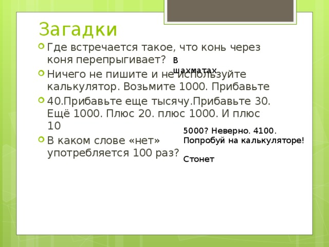 Загадки Где встречается такое, что конь через коня перепрыгивает? Ничего не пишите и не используйте калькулятор. Возьмите 1000. Прибавьте 40.Прибавьте еще тысячу.Прибавьте 30. Ещё 1000. Плюс 20. плюс 1000. И плюс 10 В каком слове «нет»  употребляется 100 раз? В шахматах 5000? Неверно. 4100. Попробуй на калькуляторе! Стонет 