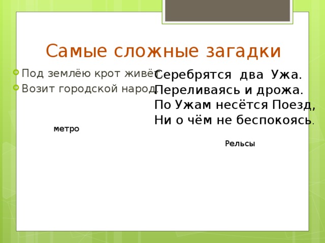 Самые сложные загадки Серебрятся два Ужа.  Переливаясь и дрожа.  По Ужам несётся Поезд,  Ни о чём не беспокоясь . Под землёю крот живёт. Возит городской народ . метро Рельсы 