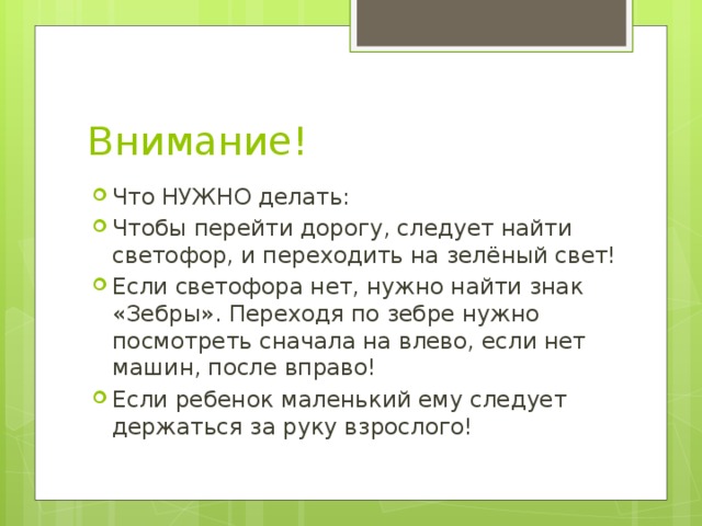 Внимание! Что НУЖНО делать: Чтобы перейти дорогу, следует найти светофор, и переходить на зелёный свет! Если светофора нет, нужно найти знак «Зебры». Переходя по зебре нужно посмотреть сначала на влево, если нет машин, после вправо! Если ребенок маленький ему следует держаться за руку взрослого! 