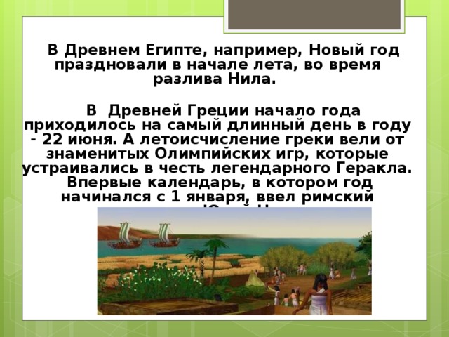  В Древнем Египте, например, Новый год праздновали в начале лета, во время разлива Нила.       В  Древней Греции начало года приходилось на самый длинный день в году - 22 июня. А летоисчисление греки вели от знаменитых Олимпийских игр, которые устраивались в честь легендарного Геракла. Впервые календарь, в котором год начинался с 1 января, ввел римский император Юлий Цезарь.   