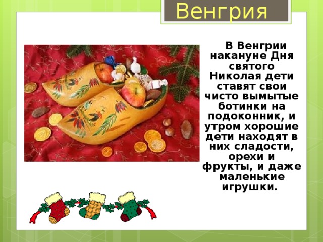 Венгрия  В Венгрии накануне Дня святого Николая дети ставят свои чисто вымытые ботинки на подоконник, и утром хорошие дети находят в них сладости, орехи и фрукты, и даже маленькие игрушки.   