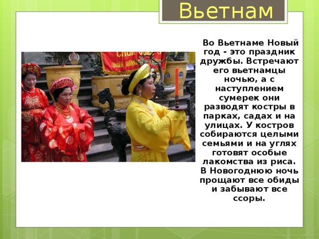 Вьетнам  Во Вьетнаме Новый год - это праздник дружбы. Встречают его вьетнамцы ночью, а с наступлением сумерек они разводят костры в парках, садах и на улицах. У костров собираются целыми семьями и на углях готовят особые лакомства из риса. В Новогоднюю ночь прощают все обиды и забывают все ссоры.  