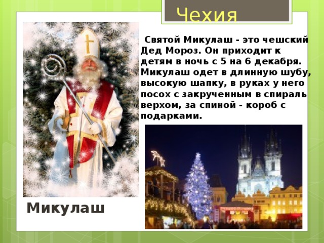 Чехия  Святой Микулаш - это чешский Дед Мороз. Он приходит к детям в ночь с 5 на 6 декабря. Микулаш одет в длинную шубу, высокую шапку, в руках у него посох с закрученным в спираль верхом, за спиной - короб с подарками.   Микулаш 