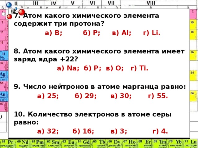 7. Атом какого химического элемента содержит три протона? а) B; б) P; в) Al; г) Li. 8. Атом какого химического элемента имеет заряд ядра +22? а) Na; б) P; в) О; г) Ti. 9. Число нейтронов в атоме марганца равно: а) 25; б) 29; в) 30; г) 55. 10. Количество электронов в атоме серы равно: а) 32; б) 16; в) 3; г) 4. 