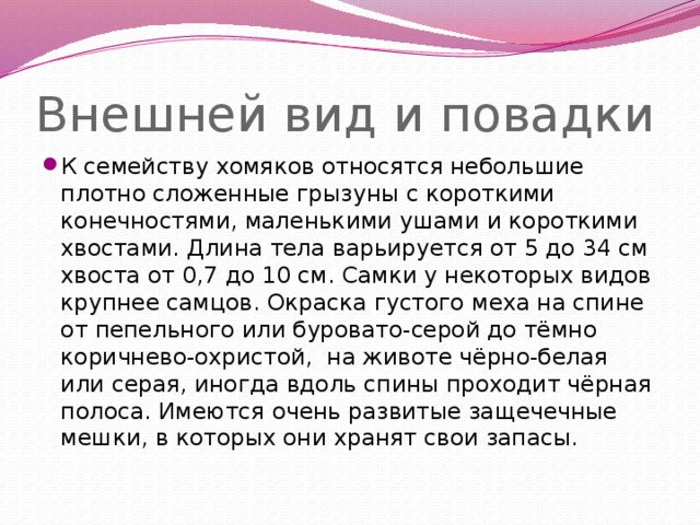 Внешней вид и повадки К семейству хомяков относятся небольшие плотно сложенные грызуны с короткими конечностями, маленькими ушами и короткими хвостами. Длина тела варьируется от 5 до 34 см хвоста от 0,7 до 10 см. Самки у некоторых видов крупнее самцов. Окраска густого меха на спине от пепельного или буровато-серой до тёмно коричнево-охристой, на животе чёрно-белая или серая, иногда вдоль спины проходит чёрная полоса. Имеются очень развитые защечечные мешки, в которых они хранят свои запасы. 