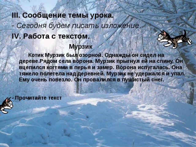 III . Сообщение темы урока.  - Сегодня будем писать изложение . IV . Работа с текстом.   Мурзик  Котик Мурзик был озорной. Однажды он сидел на дереве.Рядом села ворона. Мурзик прыгнул ей на спину. Он вцепился когтями в перья и замер. Ворона испугалась. Она тяжело полетела над деревней. Мурзик не удержался и упал. Ему очень повезло. Он провалился в пушистый снег. - Прочитайте текст 