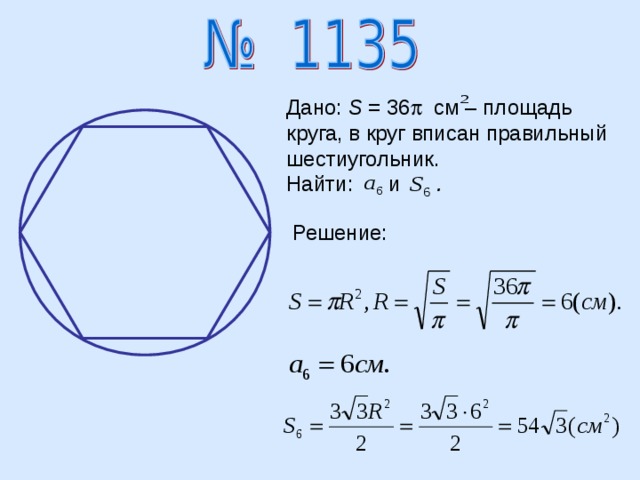 Дано: S = 36  см – площадь круга, в круг вписан правильный шестиугольник. Найти:  и .   Решение: 