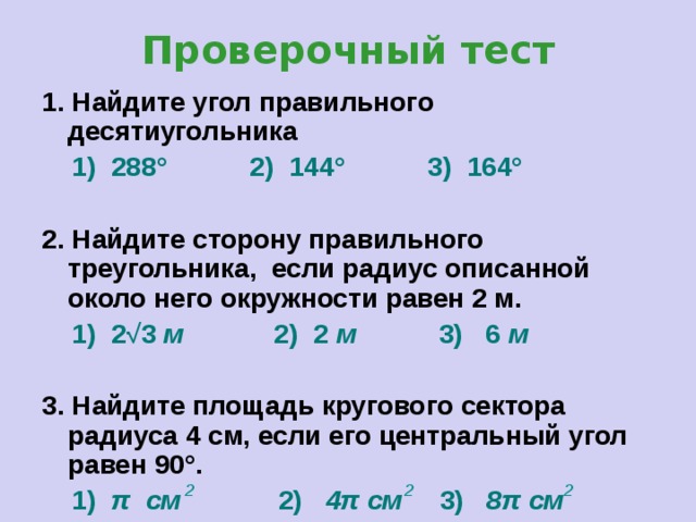 Проверочный тест 1. Найдите угол правильного десятиугольника  1) 288° 2) 144° 3) 164°   2. Найдите сторону правильного треугольника, если радиус описанной около него окружности равен 2 м.  1) 2 √3  м 2) 2 м 3) 6 м  3. Найдите площадь кругового сектора радиуса 4 см, если его центральный угол равен 90°.  1) π  см 2) 4π  см 3) 8π см 2 2 2 