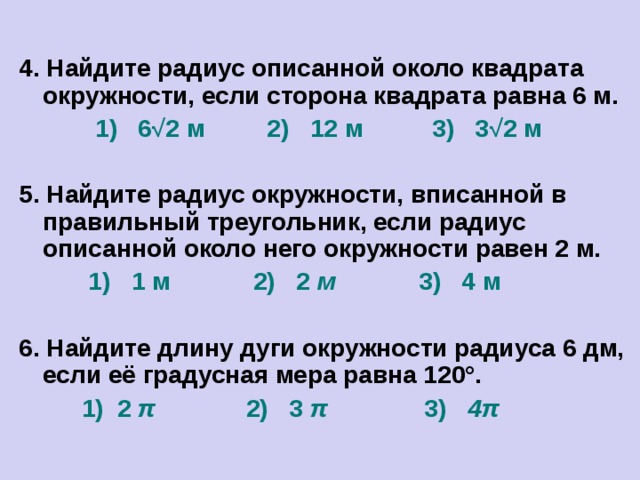 4. Найдите радиус описанной около квадрата окружности, если сторона квадрата равна 6 м.  1) 6 √ 2 м 2) 12 м 3) 3 √ 2  м  5. Найдите радиус окружности, вписанной в правильный треугольник, если радиус описанной около него окружности равен 2 м.  1) 1 м 2) 2 м 3) 4 м  6. Найдите длину дуги окружности радиуса 6 дм, если её градусная мера равна 120°.  1) 2 π 2) 3 π 3) 4π  