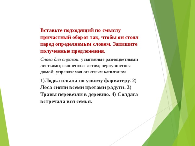 Вставьте подходящий по смыслу причастный оборот так, чтобы он стоял перед определяемым словом. Запишите полученные предложения. Слова для справок:  усыпанные разноцветными листьями; скошенные летом; вернувшегося домой; управляемая опытным капитаном. 1)Лодка плыла по узкому фарватеру. 2) Леса сияли всеми цветами радуги. 3) Травы перевезли в деревню. 4) Солдата встречала вся семья.   