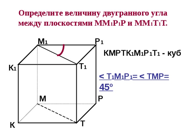 Определите величину двугранного угла между плоскостями ММ 1 Р 1 Р и ММ 1 Т 1 Т. М 1 Р 1 КМРТК 1 М 1 Р 1 Т 1 - куб Т 1 К 1  1 М 1 Р 1 =  45º Р М Т К 