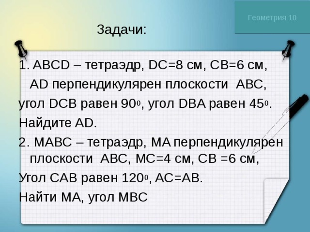 Геометрия 10 Задачи: 1. ABCD – тетраэдр, DC=8 см, CB=6 см,  AD перпендикулярен плоскости АВС, угол DCB равен 90 0 , угол DBA равен 45 0 . Найдите AD. 2. МABC – тетраэдр, МA перпендикулярен плоскости АВС, МC=4 см, CB =6 см, Угол CAB равен 120 0 , AC=AB. Найти МA, угол МBC 