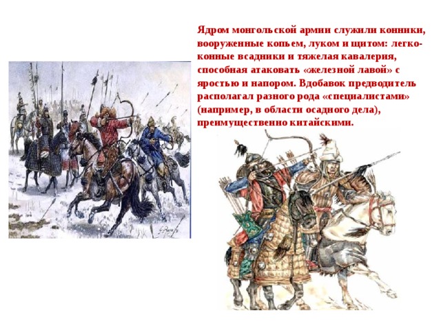 Ядром монгольской армии служили конники, вооруженные копьем, луком и щитом: легко-конные всадники и тяжелая кавалерия, способная атаковать «железной лавой» с яростью и напором. Вдобавок предводитель располагал разного рода «специалистами» (например, в области осадного дела), преимущественно китайскими. 