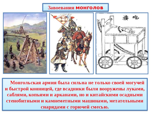 Завоевания монголов  Монгольская армия была сильна не только своей могучей и быстрой конницей, где всадники были вооружены луками, саблями, копьями и арканами, но и китайскими осадными стенобитными и камнеметными машинами, метательными снарядами с горючей смесью. 